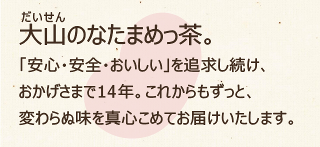 「安心・安全・おいしい」を追求し続け、おかげさまで14年。これからもずっと、変わらぬ味を真心こめてお届けいたします。